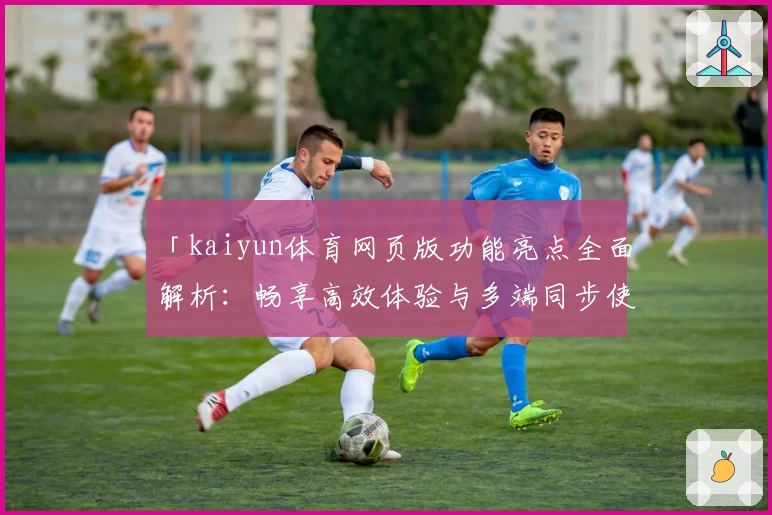 「kaiyun体育网页版功能亮点全面解析：畅享高效体验与多端同步使用」