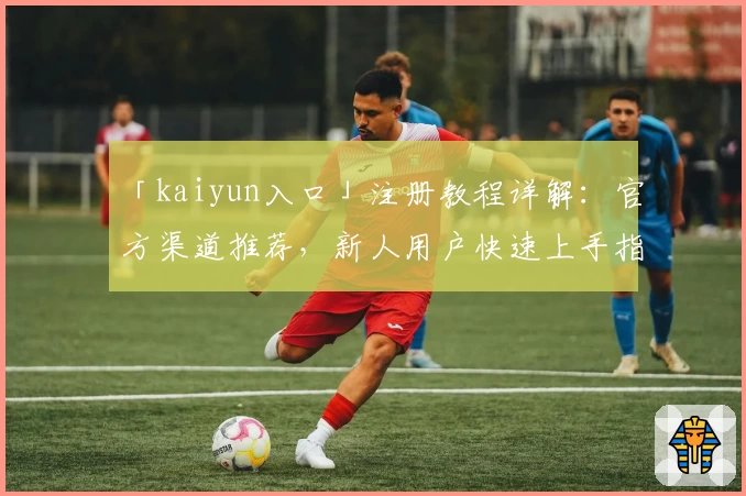 「kaiyun入口」注册教程详解：官方渠道推荐，新人用户快速上手指南