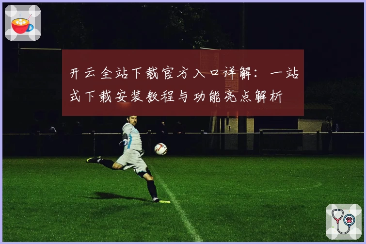开云全站下载官方入口详解:一站式下载安装教程与功能亮点解析