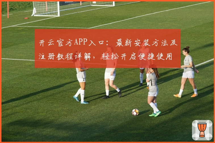 开云官方APP入口：最新安装方法及注册教程详解，轻松开启便捷使用体验