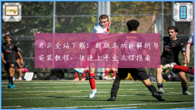开云全站下载：新版本功能解析与安装教程，快速上手全流程指南