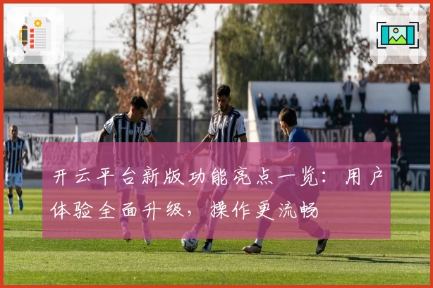 开云平台新版功能亮点一览：用户体验全面升级，操作更流畅