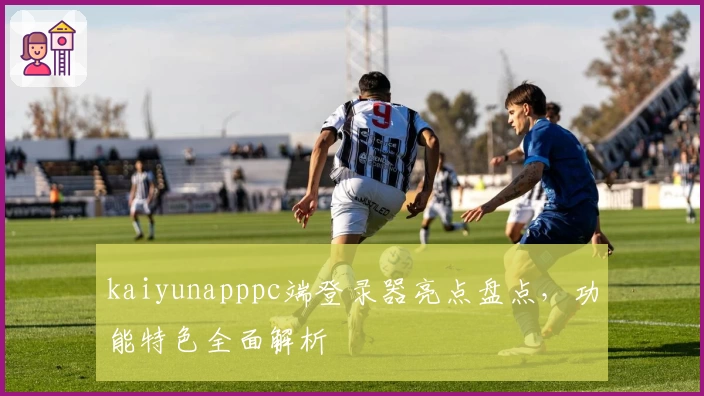 kaiyunapppc端登录器亮点盘点,功能特色全面解析