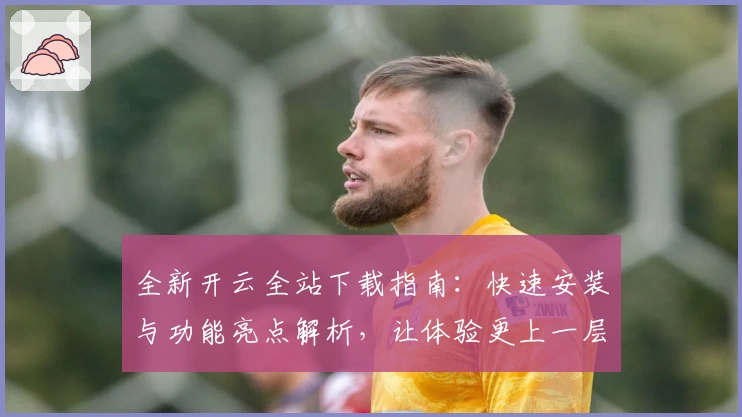 全新开云全站下载指南：快速安装与功能亮点解析，让体验更上一层楼