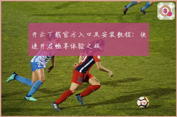 开云下载官方入口及安装教程：快速开启畅享体验之旅