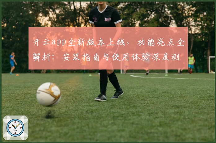 开云app全新版本上线，功能亮点全解析：安装指南与使用体验深度测评