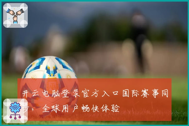 开云电脑登录官方入口国际赛事同步，全球用户畅快体验